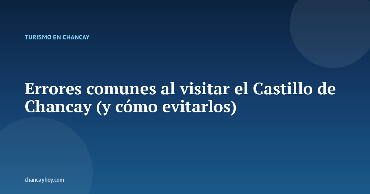 Errores comunes al visitar el Castillo de Chancay (y cómo evitarlos)